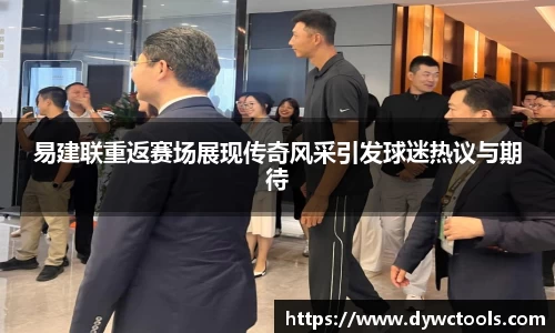 易建联重返赛场展现传奇风采引发球迷热议与期待